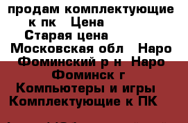 продам комплектующие к пк › Цена ­ 3 000 › Старая цена ­ 3 000 - Московская обл., Наро-Фоминский р-н, Наро-Фоминск г. Компьютеры и игры » Комплектующие к ПК   